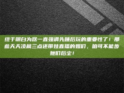华容终于明白为啥一直强调先睡后玩的重要性了！那些天天凌晨三点还带娃直播的姐们，咱可不能步她们后尘！